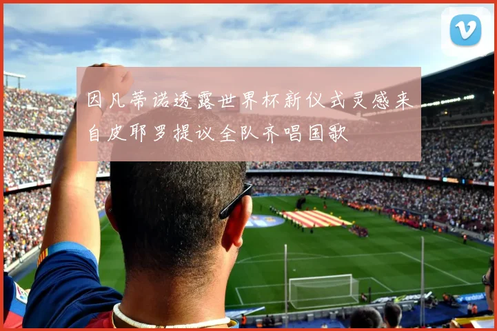 因凡蒂诺透露世界杯新仪式灵感来自皮耶罗提议全队齐唱国歌