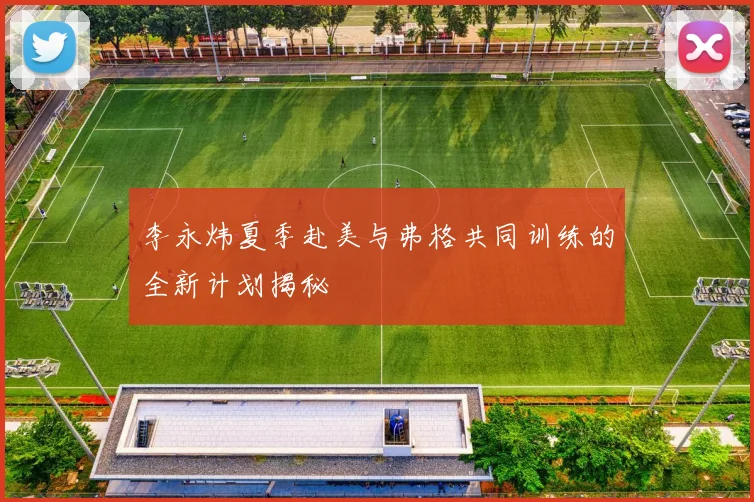 李永炜夏季赴美与弗格共同训练的全新计划揭秘