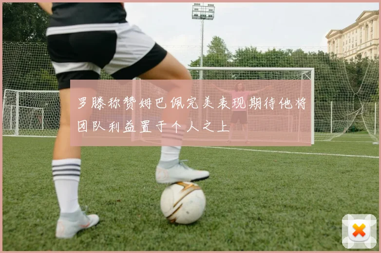 罗滕称赞姆巴佩完美表现期待他将团队利益置于个人之上