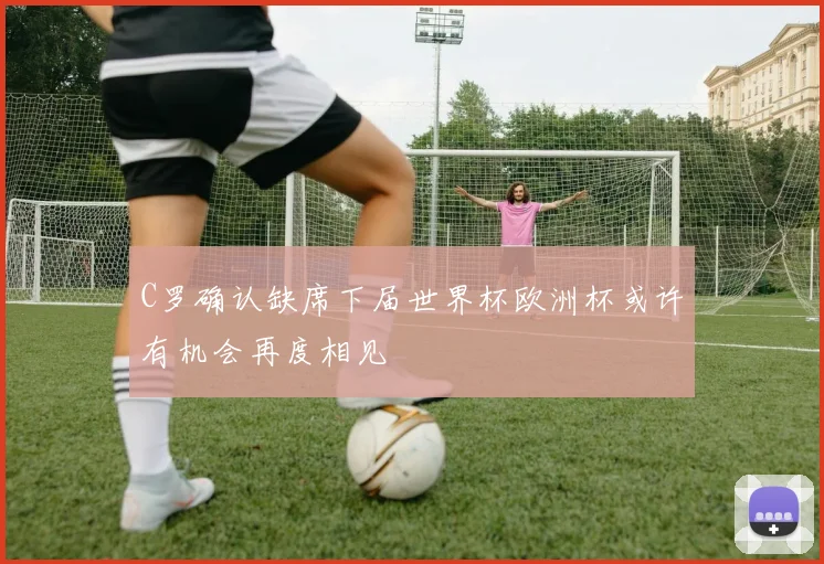 C罗确认缺席下届世界杯欧洲杯或许有机会再度相见