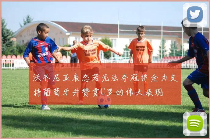 沃齐尼亚表态若无法夺冠将全力支持葡萄牙并赞赏C罗的伟大表现