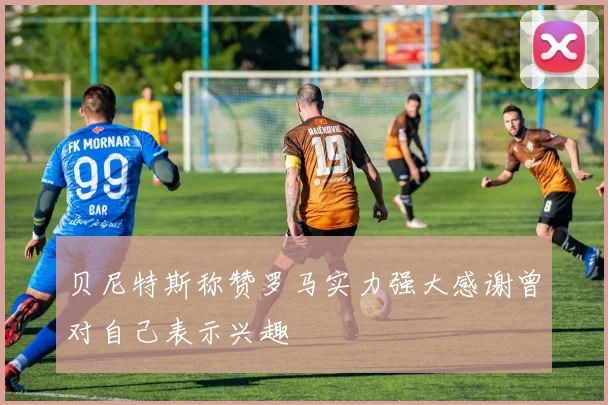 贝尼特斯称赞罗马实力强大感谢曾对自己表示兴趣