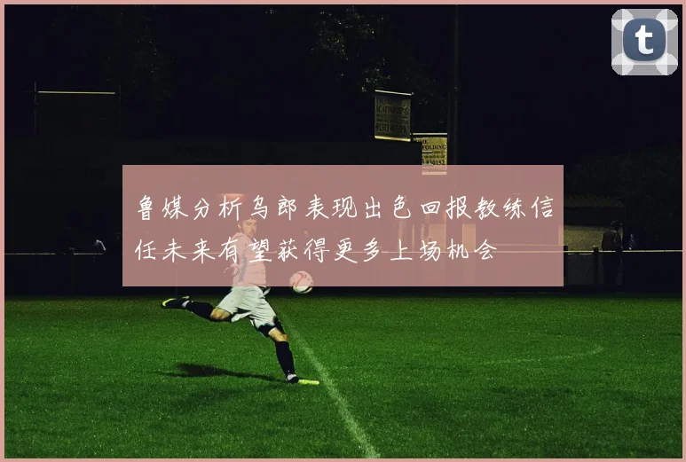 鲁媒分析乌郎表现出色回报教练信任未来有望获得更多上场机会