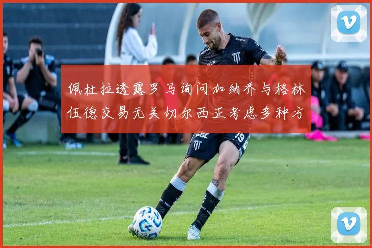 佩杜拉透露罗马询问加纳乔与格林伍德交易无关切尔西正考虑多种方案