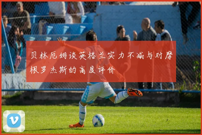 贝林厄姆谈英格兰实力不减与对摩根罗杰斯的高度评价