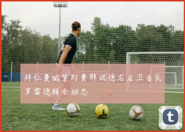 拜仁曼城紧盯费耶诺德右后卫吉瓦罗雷德转会动态