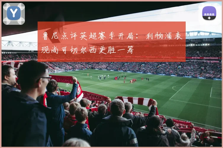 鲁尼点评英超赛季开局：利物浦表现尚可切尔西更胜一筹