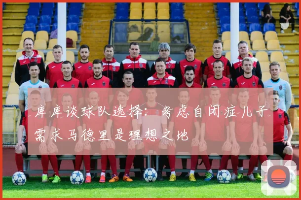 库库谈球队选择：考虑自闭症儿子需求马德里是理想之地