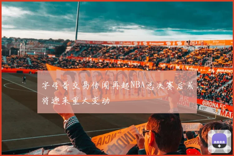 字母哥交易传闻再起NBA总决赛后或将迎来重大变动