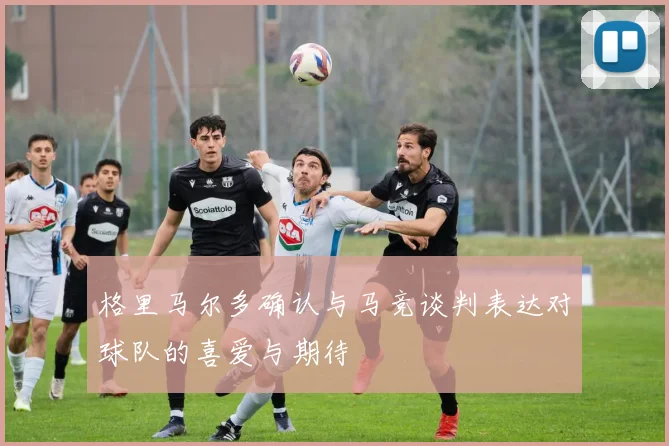 格里马尔多确认与马竞谈判表达对球队的喜爱与期待