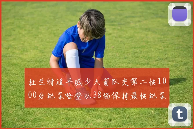 杜兰特追平威少火箭队史第二快1000分纪录哈登以38场保持最快纪录
