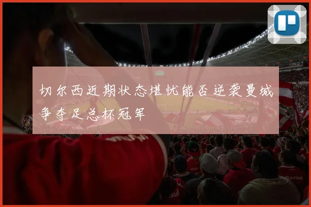 切尔西近期状态堪忧能否逆袭曼城争夺足总杯冠军