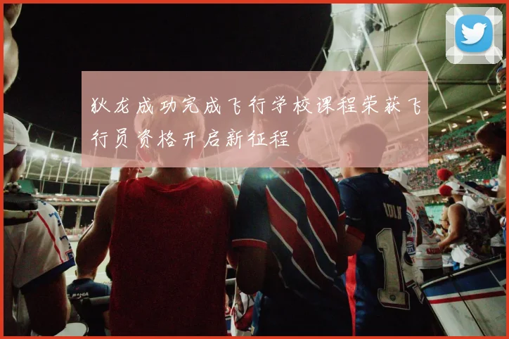 狄龙成功完成飞行学校课程荣获飞行员资格开启新征程
