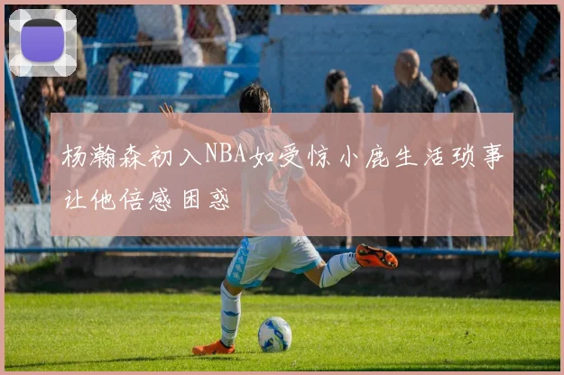 杨瀚森初入NBA如受惊小鹿生活琐事让他倍感困惑
