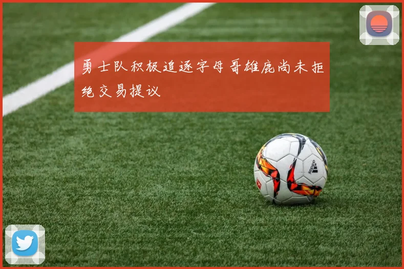 勇士队积极追逐字母哥雄鹿尚未拒绝交易提议