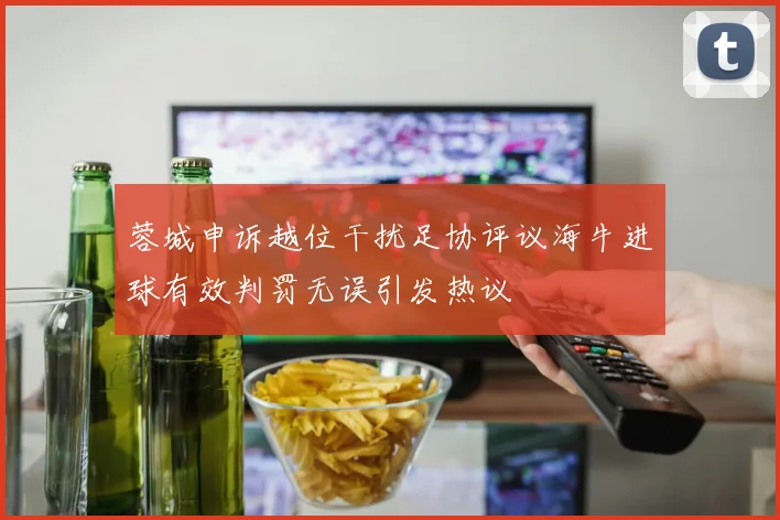 蓉城申诉越位干扰足协评议海牛进球有效判罚无误引发热议