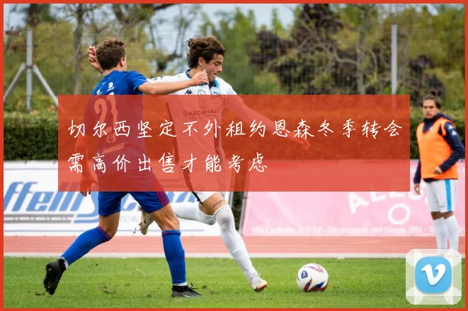 切尔西坚定不外租约恩森冬季转会需高价出售才能考虑