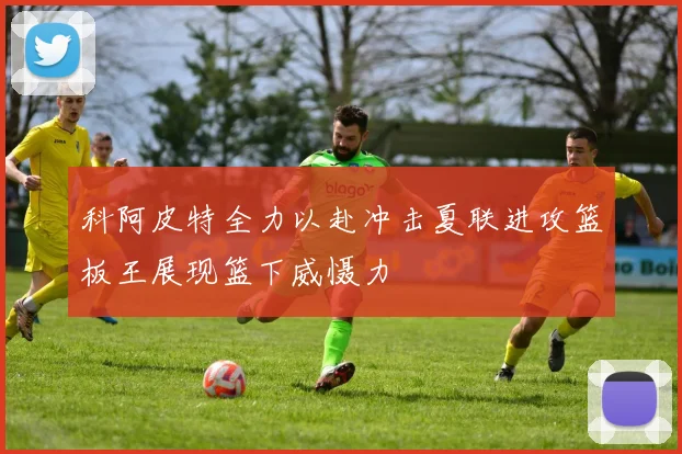 科阿皮特全力以赴冲击夏联进攻篮板王展现篮下威慑力